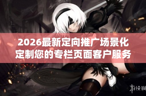 2026最新定向推广场景化定制您的专栏页面客户服务电话全国统一