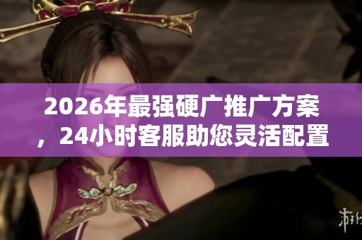 2026年最强硬广推广方案,24小时客服助您灵活配置裂变工具 2026年最强硬广推广方案,24小时客服助您灵活配置裂变工具