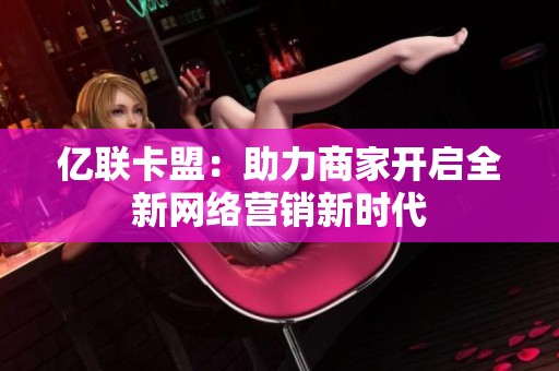 亿联卡盟:助力商家开启全新网络营销新时代 亿联卡盟:助力商家开启全新网络营销新时代