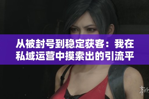 从被封号到稳定获客：我在私域运营中摸索出的引流平衡点