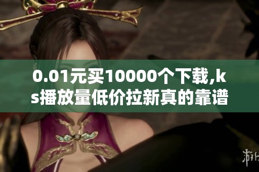 0.01元买10000个下载,ks播放量低价拉新真的靠谱吗? 0.01元买10000个下载,ks播放量低价拉新真的靠谱吗?