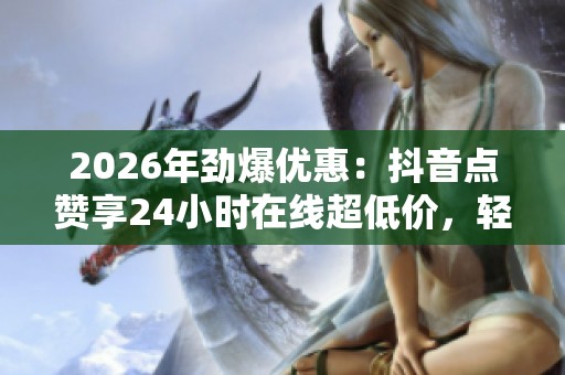 2026年劲爆优惠：抖音点赞享24小时在线超低价，轻松一键下载网课资源高效学习