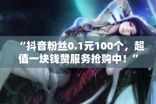 “抖音粉丝0.1元100个，超值一块钱赞服务抢购中！”