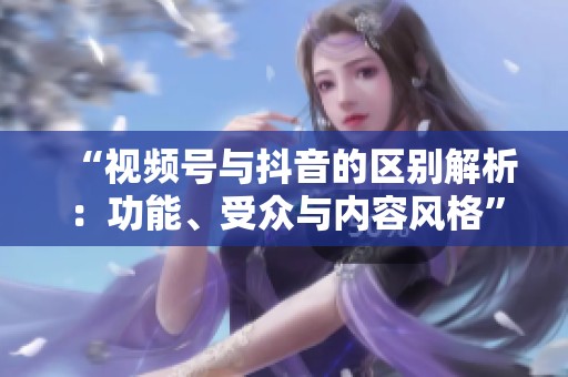 “视频号与抖音的区别解析:功能、受众与内容风格” “视频号与抖音的区别解析:功能、受众与内容风格”