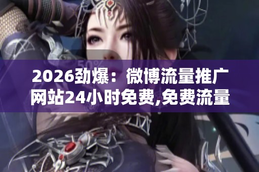 2026劲爆：微博流量推广网站24小时免费,免费流量神器全天候助力