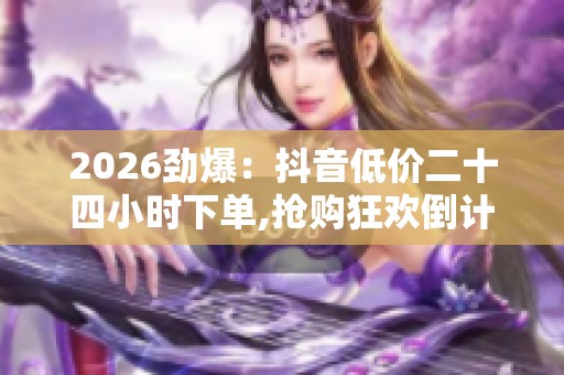 2026劲爆：抖音低价二十四小时下单,抢购狂欢倒计时限时特惠引爆