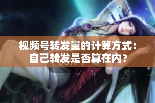 视频号转发量的计算方式:自己转发是否算在内? 视频号转发量的计算方式:自己转发是否算在内?