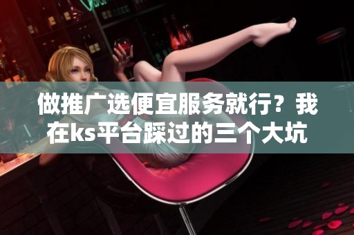 做推广选便宜服务就行?我在ks平台踩过的三个大坑 做推广选便宜服务就行?我在ks平台踩过的三个大坑