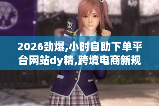 2026劲爆,小时自助下单平台网站dy精,跨境电商新规今起实施行业