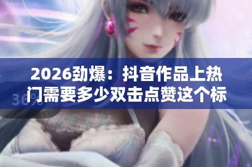 2026劲爆：抖音作品上热门需要多少双击点赞这个标准到底是什么精准