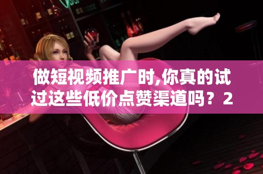 做短视频推广时,你真的试过这些低价点赞渠道吗？2024年实测反馈