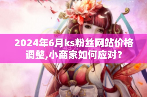 2024年6月ks粉丝网站价格调整,小商家如何应对？