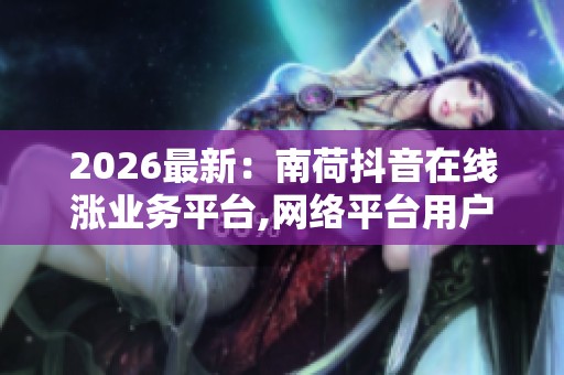 2026最新:南荷抖音在线涨业务平台,网络平台用户互动行为呈现新 2026最新:南荷抖音在线涨业务平台,网络平台用户互动行为呈现新