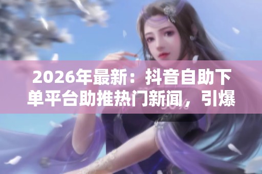 2026年最新:抖音自助下单平台助推热门新闻,引爆网络专属话题热议 2026年最新:抖音自助下单平台助推热门新闻,引爆网络专属话题热议