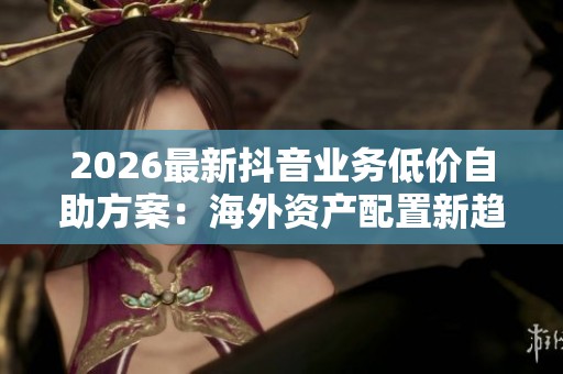 2026最新抖音业务低价自助方案:海外资产配置新趋势引发热潮 2026最新抖音业务低价自助方案:海外资产配置新趋势引发热潮