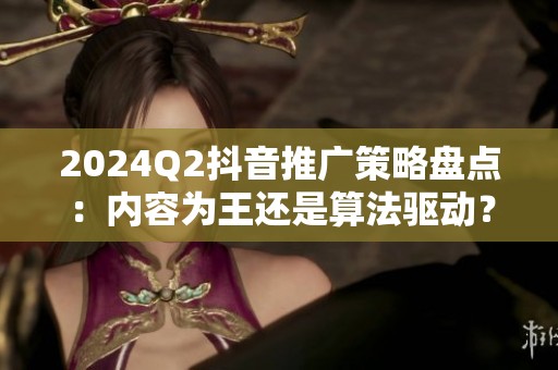 2024Q2抖音推广策略盘点:内容为王还是算法驱动? 2024Q2抖音推广策略盘点:内容为王还是算法驱动?