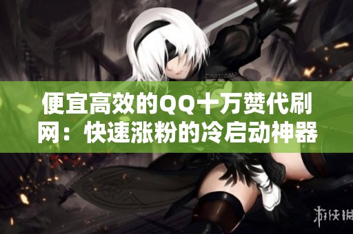 便宜高效的QQ十万赞代刷网:快速涨粉的冷启动神器 便宜高效的QQ十万赞代刷网:快速涨粉的冷启动神器
