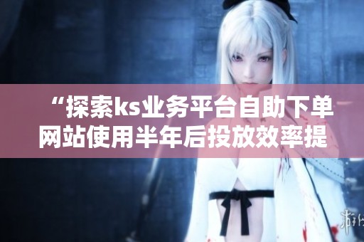 “探索ks业务平台自助下单网站使用半年后投放效率提升的具体数据” “探索ks业务平台自助下单网站使用半年后投放效率提升的具体数据”