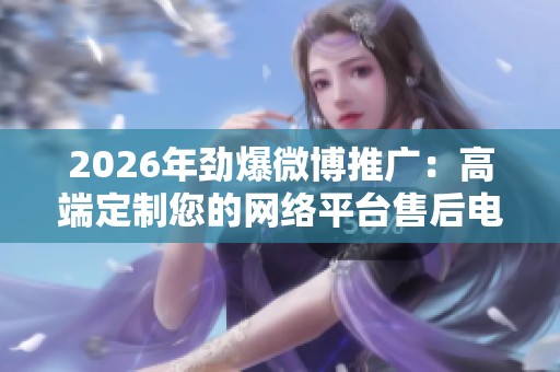 2026年劲爆微博推广:高端定制您的网络平台售后电话,全国受理客服服务解析 2026年劲爆微博推广:高端定制您的网络平台售后电话,全国受理客服服务解析