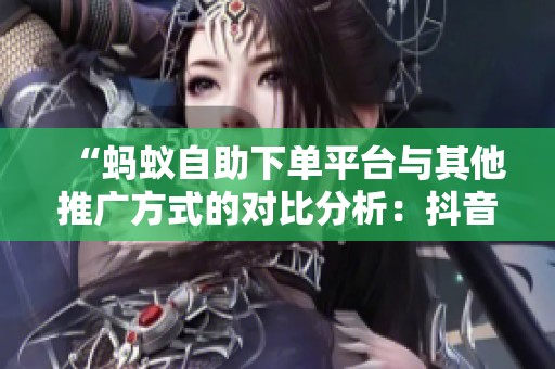 “蚂蚁自助下单平台与其他推广方式的对比分析:抖音内容生态中的最佳选择” “蚂蚁自助下单平台与其他推广方式的对比分析:抖音内容生态中的最佳选择”