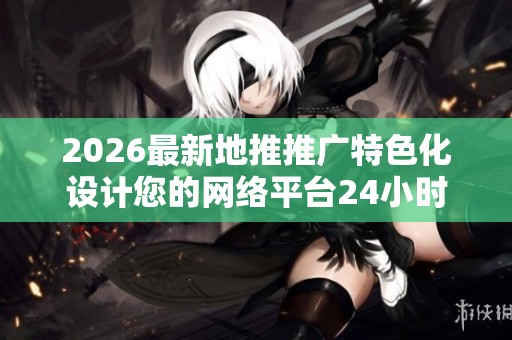2026最新地推推广特色化设计您的网络平台24小时全国各售后客服 2026最新地推推广特色化设计您的网络平台24小时全国各售后客服