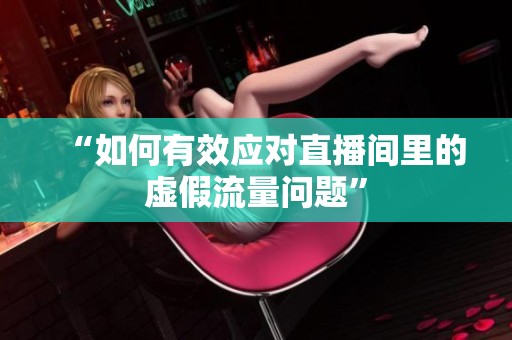 “如何有效应对直播间里的虚假流量问题” “如何有效应对直播间里的虚假流量问题”