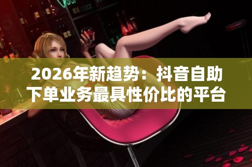 2026年新趋势:抖音自助下单业务最具性价比的平台与品牌化服务体验解析 2026年新趋势:抖音自助下单业务最具性价比的平台与品牌化服务体验解析