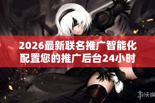 2026最新联名推广智能化配置您的推广后台24小时服务热线号码,24
