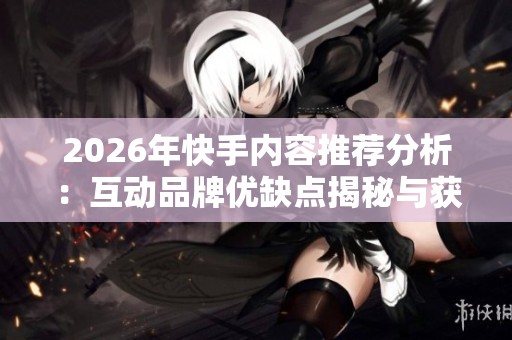 2026年快手内容推荐分析：互动品牌优缺点揭秘与获赞秘笈