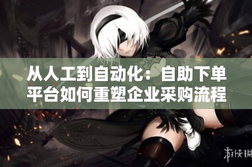 从人工到自动化：自助下单平台如何重塑企业采购流程？