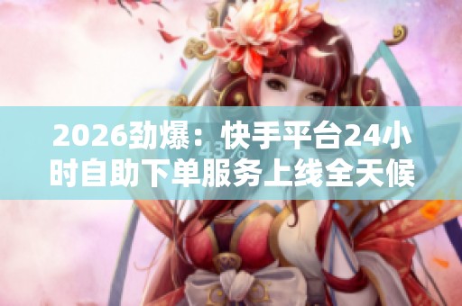 2026劲爆：快手平台24小时自助下单服务上线全天候便捷购物体验引领