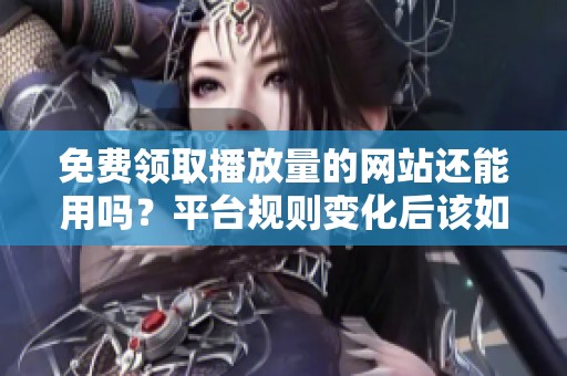 免费领取播放量的网站还能用吗？平台规则变化后该如何应对？