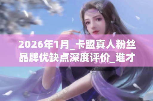 2026年1月_卡盟真人粉丝品牌优缺点深度评价_谁才是防踩雷的Top 2026年1月_卡盟真人粉丝品牌优缺点深度评价_谁才是防踩雷的Top