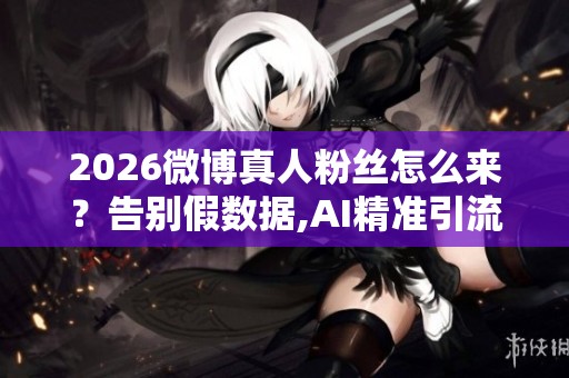 2026微博真人粉丝怎么来?告别假数据,AI精准引流真实互动 2026微博真人粉丝怎么来?告别假数据,AI精准引流真实互动