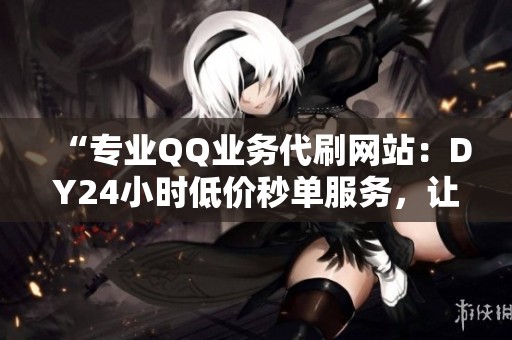 “专业QQ业务代刷网站:DY24小时低价秒单服务,让您瞬间提升账号活跃度!” “专业QQ业务代刷网站:DY24小时低价秒单服务,让您瞬间提升账号活跃度!”