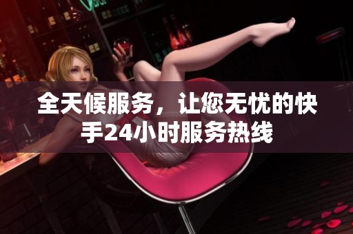 全天候服务,让您无忧的快手24小时服务热线 全天候服务,让您无忧的快手24小时服务热线