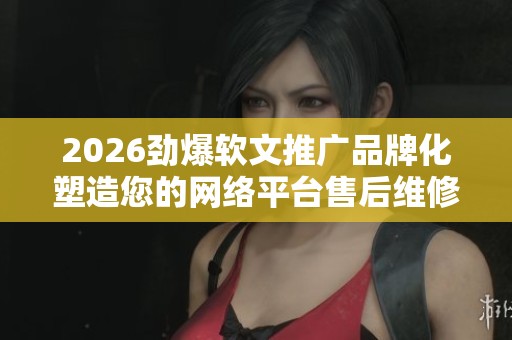 2026劲爆软文推广品牌化塑造您的网络平台售后维修中心服务-售后 2026劲爆软文推广品牌化塑造您的网络平台售后维修中心服务-售后