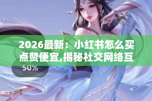 2026最新：小红书怎么买点赞便宜,揭秘社交网络互动成本背后的经济