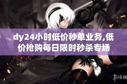 dy24小时低价秒单业务,低价抢购每日限时秒杀专场 dy24小时低价秒单业务,低价抢购每日限时秒杀专场