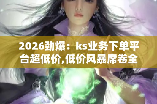 2026劲爆:ks业务下单平台超低价,低价风暴席卷全球购物市场定制化 2026劲爆:ks业务下单平台超低价,低价风暴席卷全球购物市场定制化