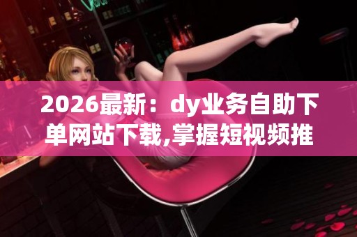 2026最新:dy业务自助下单网站下载,掌握短视频推广新机遇高效工具 2026最新:dy业务自助下单网站下载,掌握短视频推广新机遇高效工具