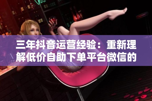 三年抖音运营经验：重新理解低价自助下单平台微信的真正价值