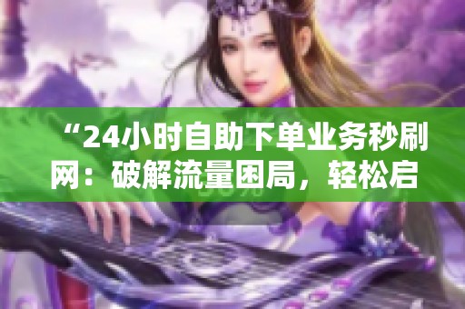 “24小时自助下单业务秒刷网:破解流量困局,轻松启动业务增长” “24小时自助下单业务秒刷网:破解流量困局,轻松启动业务增长”