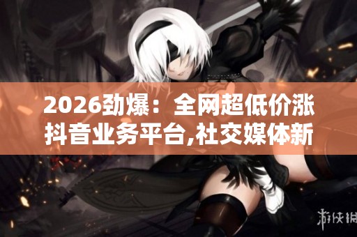 2026劲爆：全网超低价涨抖音业务平台,社交媒体新规引发行业震荡
