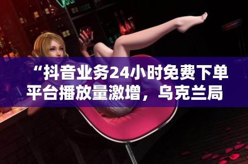 “抖音业务24小时免费下单平台播放量激增,乌克兰局势持续紧张引发国际社会广泛关注” “抖音业务24小时免费下单平台播放量激增,乌克兰局势持续紧张引发国际社会广泛关注”