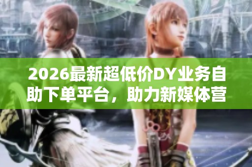2026最新超低价DY业务自助下单平台,助力新媒体营销推广成本大幅降低 2026最新超低价DY业务自助下单平台,助力新媒体营销推广成本大幅降低