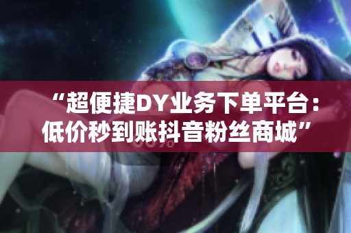 “超便捷DY业务下单平台：低价秒到账<a href=