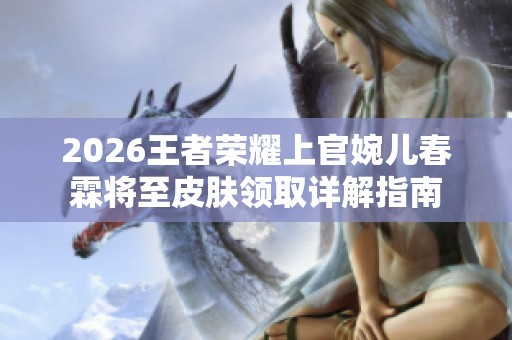 2026王者荣耀上官婉儿春霖将至皮肤领取详解指南 2026王者荣耀上官婉儿春霖将至皮肤领取详解指南