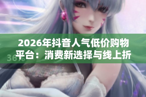 2026年抖音人气低价购物平台:消费新选择与线上折扣风潮 2026年抖音人气低价购物平台:消费新选择与线上折扣风潮