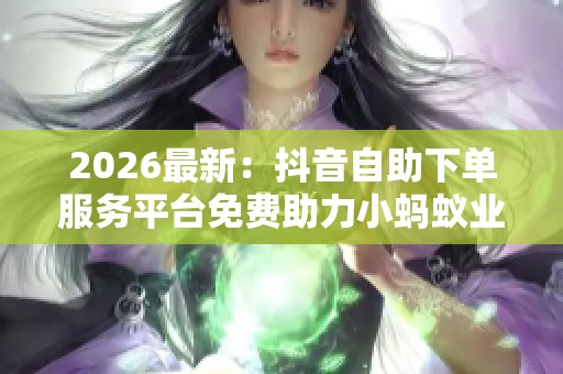 2026最新:抖音自助下单服务平台免费助力小蚂蚁业务增长高端化定制 2026最新:抖音自助下单服务平台免费助力小蚂蚁业务增长高端化定制